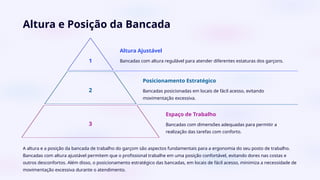 Altura e Posição da Bancada
1
Altura Ajustável
Bancadas com altura regulável para atender diferentes estaturas dos garçons.
2
Posicionamento Estratégico
Bancadas posicionadas em locais de fácil acesso, evitando
movimentação excessiva.
3
Espaço de Trabalho
Bancadas com dimensões adequadas para permitir a
realização das tarefas com conforto.
A altura e a posição da bancada de trabalho do garçom são aspectos fundamentais para a ergonomia do seu posto de trabalho.
Bancadas com altura ajustável permitem que o profissional trabalhe em uma posição confortável, evitando dores nas costas e
outros desconfortos. Além disso, o posicionamento estratégico das bancadas, em locais de fácil acesso, minimiza a necessidade de
movimentação excessiva durante o atendimento.
 