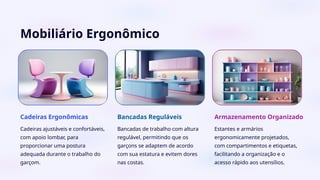 Mobiliário Ergonômico
Cadeiras Ergonômicas
Cadeiras ajustáveis e confortáveis,
com apoio lombar, para
proporcionar uma postura
adequada durante o trabalho do
garçom.
Bancadas Reguláveis
Bancadas de trabalho com altura
regulável, permitindo que os
garçons se adaptem de acordo
com sua estatura e evitem dores
nas costas.
Armazenamento Organizado
Estantes e armários
ergonomicamente projetados,
com compartimentos e etiquetas,
facilitando a organização e o
acesso rápido aos utensílios.
 