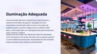 Iluminação Adequada
Uma iluminação eficiente e ergonômica é essencial para o
ambiente de trabalho do garçom. Lâmpadas com boa
intensidade e distribuição uniforme da luz nos postos de
trabalho ajudam a prevenir fadiga visual e acidentes. Além
disso, a iluminação deve ser estrategicamente posicionada para
evitar sombras e reflexos.
Sistemas de iluminação com diferentes níveis de intensidade,
como luzes gerais e de tarefa, permitem que os garçons ajustem
a luminosidade de acordo com a necessidade de cada atividade,
proporcionando maior conforto e produtividade.
 