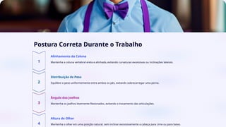 Postura Correta Durante o Trabalho
Alinhamento da Coluna
Mantenha a coluna vertebral ereta e alinhada, evitando curvaturas excessivas ou inclinações laterais.
Distribuição de Peso
Equilibre o peso uniformemente entre ambos os pés, evitando sobrecarregar uma perna.
Ângulo dos Joelhos
Mantenha os joelhos levemente flexionados, evitando o travamento das articulações.
Altura do Olhar
Mantenha o olhar em uma posição natural, sem inclinar excessivamente a cabeça para cima ou para baixo.
 