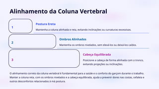 Alinhamento da Coluna Vertebral
1
Postura Ereta
Mantenha a coluna alinhada e reta, evitando inclinações ou curvaturas excessivas.
2
Ombros Alinhados
Mantenha os ombros nivelados, sem elevá-los ou deixá-los caídos.
3
Cabeça Equilibrada
Posicione a cabeça de forma alinhada com o tronco,
evitando projeções ou inclinações.
O alinhamento correto da coluna vertebral é fundamental para a saúde e o conforto do garçom durante o trabalho.
Manter a coluna reta, com os ombros nivelados e a cabeça equilibrada, ajuda a prevenir dores nas costas, cefaleia e
outros desconfortos relacionados à má postura.
 