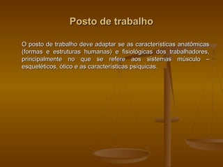 Posto de trabalhoPosto de trabalho
O posto de trabalho deve adaptar se as características anatômicasO posto de trabalho deve adaptar se as características anatômicas
(formas e estruturas humanas) e fisiológicas dos trabalhadores,(formas e estruturas humanas) e fisiológicas dos trabalhadores,
principalmente no que se refere aos sistemas músculo –principalmente no que se refere aos sistemas músculo –
esqueléticos, ótico e as características psíquicas.esqueléticos, ótico e as características psíquicas.
 