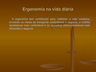 Ergonomia na vida diáriaErgonomia na vida diária
A ergonomia tem contribuído para melhorar a vida cotidiana,A ergonomia tem contribuído para melhorar a vida cotidiana,
tornando os meios de transporte confortáveis e seguros, a mobíliatornando os meios de transporte confortáveis e seguros, a mobília
domésticas mais confortável e os aparelhos eletrodomésticos maisdomésticas mais confortável e os aparelhos eletrodomésticos mais
eficientes e seguros.eficientes e seguros.
 