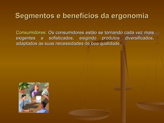 Segmentos e benefícios da ergonomiaSegmentos e benefícios da ergonomia
Consumidores:Consumidores: Os consumidores estão se tornando cada vez maisOs consumidores estão se tornando cada vez mais
exigentes e sofisticados, exigindo produtos diversificados,exigentes e sofisticados, exigindo produtos diversificados,
adaptados as suas necessidades de boa qualidade.adaptados as suas necessidades de boa qualidade.
 
