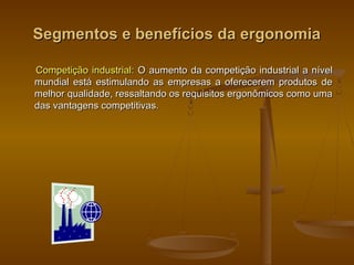 Segmentos e benefícios da ergonomiaSegmentos e benefícios da ergonomia
Competição industrial:Competição industrial: O aumento da competição industrial a nívelO aumento da competição industrial a nível
mundial está estimulando as empresas a oferecerem produtos demundial está estimulando as empresas a oferecerem produtos de
melhor qualidade, ressaltando os requisitos ergonômicos como umamelhor qualidade, ressaltando os requisitos ergonômicos como uma
das vantagens competitivas.das vantagens competitivas.
 