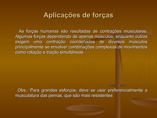 Aplicações de forçasAplicações de forças
As forças humanas são resultadas de contrações musculares.As forças humanas são resultadas de contrações musculares.
Algumas forças dependendo de apenas músculos, enquanto outrosAlgumas forças dependendo de apenas músculos, enquanto outros
exigem uma contração coordenadas de diversos músculosexigem uma contração coordenadas de diversos músculos
principalmente se envolver combinações complexas de movimentosprincipalmente se envolver combinações complexas de movimentos
como rotação e tração simultâneas.como rotação e tração simultâneas.
Obs.: Para grandes esforços, deve se usar preferencialmente aObs.: Para grandes esforços, deve se usar preferencialmente a
musculatura das pernas, que são mais resistentesmusculatura das pernas, que são mais resistentes
 