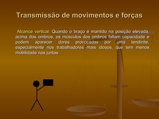 Transmissão de movimentos e forçasTransmissão de movimentos e forças
Alcance vertical:Alcance vertical: Quando o braço é mantido na posição elevada,Quando o braço é mantido na posição elevada,
acima dos ombros, os músculos dos ombros faltam capacidade eacima dos ombros, os músculos dos ombros faltam capacidade e
podem aparecer dores provocadas por uma tendinite,podem aparecer dores provocadas por uma tendinite,
especialmente nos trabalhadores mais idosos, que tem menosespecialmente nos trabalhadores mais idosos, que tem menos
mobilidade nas juntasmobilidade nas juntas
 