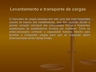 Levantamento e transporte de cargasLevantamento e transporte de cargas
O manuseio de cargas pesadas tem sido uma das mais freqüentesO manuseio de cargas pesadas tem sido uma das mais freqüentes
causas de trauma dos trabalhadores. Isso tem ocorrido devido acausas de trauma dos trabalhadores. Isso tem ocorrido devido a
grande variação individual das capacidades físicas e freqüentesgrande variação individual das capacidades físicas e freqüentes
substituições de trabalhadores homens por mulheres. Torna sesubstituições de trabalhadores homens por mulheres. Torna se
então,necessária conhecer a capacidade humana máximo paraentão,necessária conhecer a capacidade humana máximo para
levantar e transportar cargas para que as maquinas sejamlevantar e transportar cargas para que as maquinas sejam
dimensionadas dentro desse limites.dimensionadas dentro desse limites.
 