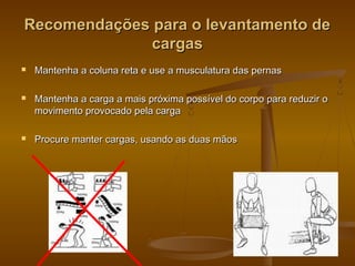Recomendações para o levantamento deRecomendações para o levantamento de
cargascargas
 Mantenha a coluna reta e use a musculatura das pernasMantenha a coluna reta e use a musculatura das pernas
 Mantenha a carga a mais próxima possível do corpo para reduzir oMantenha a carga a mais próxima possível do corpo para reduzir o
movimento provocado pela cargamovimento provocado pela carga
 Procure manter cargas, usando as duas mãosProcure manter cargas, usando as duas mãos
 