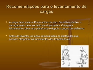 Recomendações para o levantamento deRecomendações para o levantamento de
cargascargas
 A carga deve estar a 40 cm acima do piso. Se estiver abaixo, oA carga deve estar a 40 cm acima do piso. Se estiver abaixo, o
carregamento deve ser feito em duas partes. Coloque acarregamento deve ser feito em duas partes. Coloque a
inicialmente sobre uma plataforma e depois a pegue em definitivoinicialmente sobre uma plataforma e depois a pegue em definitivo
 Antes de levantar um peso, remova todos os obstáculos queAntes de levantar um peso, remova todos os obstáculos que
possam atrapalhar os movimentos dos trabalhadorespossam atrapalhar os movimentos dos trabalhadores
 