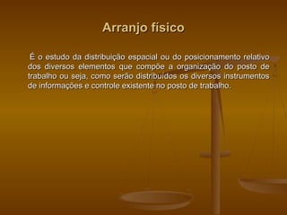 Arranjo físicoArranjo físico
É o estudo da distribuição espacial ou do posicionamento relativoÉ o estudo da distribuição espacial ou do posicionamento relativo
dos diversos elementos que compõe a organização do posto dedos diversos elementos que compõe a organização do posto de
trabalho ou seja, como serão distribuídos os diversos instrumentostrabalho ou seja, como serão distribuídos os diversos instrumentos
de informações e controle existente no posto de trabalho.de informações e controle existente no posto de trabalho.
 