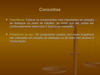 ConceitosConceitos
 Importância:Importância: Colocar os componentes mais importantes em posiçãoColocar os componentes mais importantes em posição
de destaque no posto de trabalho, de modo que ele, possa serde destaque no posto de trabalho, de modo que ele, possa ser
continuadamente observado é facilmente manejado.continuadamente observado é facilmente manejado.
 Freqüência de uso:Freqüência de uso: Os componente usados com maior freqüênciaOs componente usados com maior freqüência
são colocados em posição de destaque ou de mais fácil alcance esão colocados em posição de destaque ou de mais fácil alcance e
manipulação.manipulação.
 