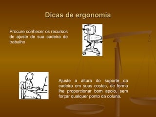 Dicas de ergonomiaDicas de ergonomia
Procure conhecer os recursos
de ajuste de sua cadeira de
trabalho
Ajuste a altura do suporte da
cadeira em suas costas, de forma
lhe proporcionar bom apoio, sem
forçar qualquer ponto da coluna.
 