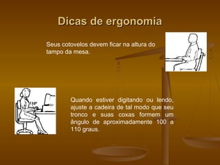 Dicas de ergonomiaDicas de ergonomia
Seus cotovelos devem ficar na altura do
tampo da mesa.
Quando estiver digitando ou lendo,
ajuste a cadeira de tal modo que seu
tronco e suas coxas formem um
ângulo de aproximadamente 100 a
110 graus.
 