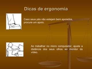 Dicas de ergonomiaDicas de ergonomia
Caso seus pés não estejam bem apoiados,
procure um apoio.
Ao trabalhar no micro computador, ajuste a
distância dos seus olhos ao monitor do
vídeo.
 
