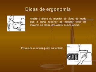 Dicas de ergonomiaDicas de ergonomia
Ajuste a altura do monitor de vídeo de modo
que a linha superior do monitor fique no
máximo na altura dos olhos, nunca acima.
Posicione o mouse junto ao teclado
 