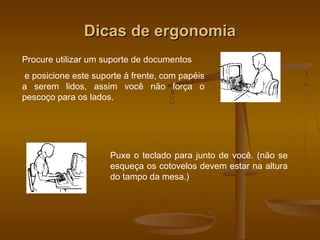 Dicas de ergonomiaDicas de ergonomia
Procure utilizar um suporte de documentos
e posicione este suporte á frente, com papéis
a serem lidos, assim você não força o
pescoço para os lados.
Puxe o teclado para junto de você. (não se
esqueça os cotovelos devem estar na altura
do tampo da mesa.)
 