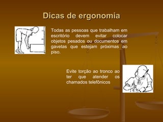 Dicas de ergonomiaDicas de ergonomia
Todas as pessoas que trabalham em
escritório devem evitar colocar
objetos pesados ou documentos em
gavetas que estejam próximas ao
piso.
Evite torção ao tronco ao
ter que atender os
chamados telefônicos
 