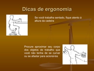 Dicas de ergonomiaDicas de ergonomia
Se você trabalha sentado, fique atento á
altura da cadeira
Procure aproximar seu corpo
dos objetos de trabalho que
você não tenha de se curvar
ou se afastar para acioná-los
 