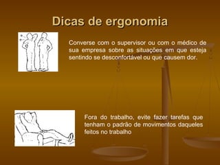 Dicas de ergonomiaDicas de ergonomia
Converse com o supervisor ou com o médico de
sua empresa sobre as situações em que esteja
sentindo se desconfortável ou que causem dor.
Fora do trabalho, evite fazer tarefas que
tenham o padrão de movimentos daqueles
feitos no trabalho
 