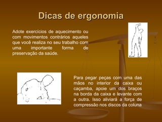 Dicas de ergonomiaDicas de ergonomia
Adote exercícios de aquecimento ou
com movimentos contrários aqueles
que você realiza no seu trabalho com
uma importante forma de
preservação da saúde.
Para pegar peças com uma das
mãos no interior da caixa ou
caçamba, apoie um dos braços
na borda da caixa e levante com
a outra. Isso aliviará a força de
compressão nos discos da coluna
 