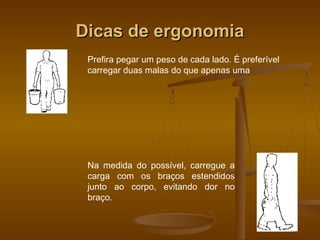 Dicas de ergonomiaDicas de ergonomia
Prefira pegar um peso de cada lado. É preferível
carregar duas malas do que apenas uma
Na medida do possível, carregue a
carga com os braços estendidos
junto ao corpo, evitando dor no
braço.
 