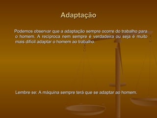 AdaptaçãoAdaptação
Podemos observar que a adaptação sempre ocorre do trabalho paraPodemos observar que a adaptação sempre ocorre do trabalho para
o homem. A recíproca nem sempre é verdadeira ou seja é muitoo homem. A recíproca nem sempre é verdadeira ou seja é muito
mais difícil adaptar o homem ao trabalho.mais difícil adaptar o homem ao trabalho.
Lembre se: A máquina sempre terá que se adaptar ao homem.Lembre se: A máquina sempre terá que se adaptar ao homem.
 