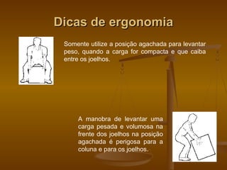 Dicas de ergonomiaDicas de ergonomia
Somente utilize a posição agachada para levantar
peso, quando a carga for compacta e que caiba
entre os joelhos.
A manobra de levantar uma
carga pesada e volumosa na
frente dos joelhos na posição
agachada é perigosa para a
coluna e para os joelhos.
 