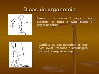Dicas de ergonomiaDicas de ergonomia
Desobstrua o acesso á carga a ser
levantada, de forma a evitar flexões e
torções na coluna.
Certifique se das condições do piso
para evitar tropeções e escorregões
enquanto transporta a carga.
 