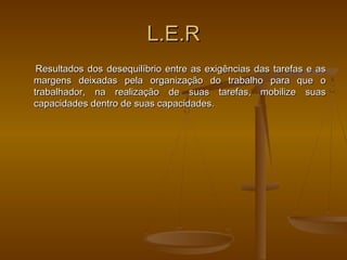 L.E.RL.E.R
Resultados dos desequilíbrio entre as exigências das tarefas e asResultados dos desequilíbrio entre as exigências das tarefas e as
margens deixadas pela organização do trabalho para que omargens deixadas pela organização do trabalho para que o
trabalhador, na realização de suas tarefas, mobilize suastrabalhador, na realização de suas tarefas, mobilize suas
capacidades dentro de suas capacidades.capacidades dentro de suas capacidades.
 