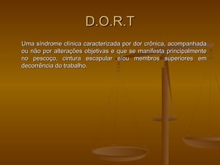 D.O.R.TD.O.R.T
Uma síndrome clínica caracterizada por dor crônica, acompanhadaUma síndrome clínica caracterizada por dor crônica, acompanhada
ou não por alterações objetivas e que se manifesta principalmenteou não por alterações objetivas e que se manifesta principalmente
no pescoço, cintura escapular e/ou membros superiores emno pescoço, cintura escapular e/ou membros superiores em
decorrência do trabalho.decorrência do trabalho.
 
