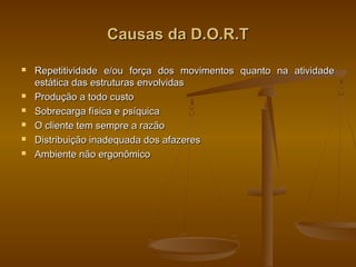 Causas da D.O.R.TCausas da D.O.R.T
 Repetitividade e/ou força dos movimentos quanto na atividadeRepetitividade e/ou força dos movimentos quanto na atividade
estática das estruturas envolvidasestática das estruturas envolvidas
 Produção a todo custoProdução a todo custo
 Sobrecarga física e psíquicaSobrecarga física e psíquica
 O cliente tem sempre a razãoO cliente tem sempre a razão
 Distribuição inadequada dos afazeresDistribuição inadequada dos afazeres
 Ambiente não ergonômicoAmbiente não ergonômico
 