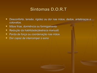 Sintomas D.O.R.TSintomas D.O.R.T
 Desconforto, tensão, rigidez ou dor nas mãos, dedos, antebraços eDesconforto, tensão, rigidez ou dor nas mãos, dedos, antebraços e
cotovelos.cotovelos.
 Mãos frias, dormência ou formigamentoMãos frias, dormência ou formigamento
 Redução da habilidade(destreza manual)Redução da habilidade(destreza manual)
 Perda de força ou coordenação nas mãosPerda de força ou coordenação nas mãos
 Dor capaz de interromper o sonoDor capaz de interromper o sono
 