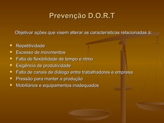 Prevenção D.O.R.TPrevenção D.O.R.T
Objetivar ações que visem alterar as características relacionadas á:Objetivar ações que visem alterar as características relacionadas á:
 RepetitividadeRepetitividade
 Excesso de movimentosExcesso de movimentos
 Falta de flexibilidade de tempo e ritmoFalta de flexibilidade de tempo e ritmo
 Exigência de produtividadeExigência de produtividade
 Falta de canais de diálogo entre trabalhadores e empresaFalta de canais de diálogo entre trabalhadores e empresa
 Pressão para manter a produçãoPressão para manter a produção
 Mobiliários e equipamentos inadequadosMobiliários e equipamentos inadequados
 