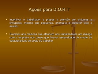 Ações para D.O.R.TAções para D.O.R.T
 Incentivar o trabalhador a prestar a atenção em sintomas eIncentivar o trabalhador a prestar a atenção em sintomas e
limitações, mesmo que pequenas, orientá-lo a procurar logo olimitações, mesmo que pequenas, orientá-lo a procurar logo o
auxílio.auxílio.
 Propiciar aos médicos que atendem aos trabalhadores um dialogoPropiciar aos médicos que atendem aos trabalhadores um dialogo
com a empresa nos casos que houver necessidade de mudar ascom a empresa nos casos que houver necessidade de mudar as
características do posto de trabalhocaracterísticas do posto de trabalho
 