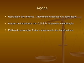 AçõesAções
 Reciclagem dos médicos – Atendimento adequado ao trabalhadorReciclagem dos médicos – Atendimento adequado ao trabalhador
 Amparo do trabalhador com D.O.R.T- tratamento e reabilitaçãoAmparo do trabalhador com D.O.R.T- tratamento e reabilitação
 Política de prevenção- Evitar o adoecimento dos trabalhadoresPolítica de prevenção- Evitar o adoecimento dos trabalhadores
 