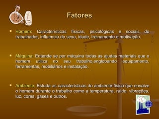 FatoresFatores
 Homem:Homem: Características físicas, psicológicas e sociais doCaracterísticas físicas, psicológicas e sociais do
trabalhador, influencia do sexo, idade, treinamento e motivação.trabalhador, influencia do sexo, idade, treinamento e motivação.
 Máquina:Máquina: Entende se por máquina todas as ajudas materiais que oEntende se por máquina todas as ajudas materiais que o
homem utiliza no seu trabalho,englobando equipamento,homem utiliza no seu trabalho,englobando equipamento,
ferramentas, mobiliários e instalação.ferramentas, mobiliários e instalação.
 Ambiente:Ambiente: Estuda as características do ambiente físico que envolveEstuda as características do ambiente físico que envolve
o homem durante o trabalho como a temperatura, ruído, vibrações,o homem durante o trabalho como a temperatura, ruído, vibrações,
luz, cores, gases e outros.luz, cores, gases e outros.
 