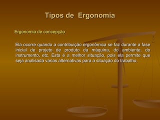 Tipos de ErgonomiaTipos de Ergonomia
Ergonomia de concepçãoErgonomia de concepção
Ela ocorre quando a contribuição ergonômica se faz durante a faseEla ocorre quando a contribuição ergonômica se faz durante a fase
inicial de projeto de produto da máquina, do ambiente, doinicial de projeto de produto da máquina, do ambiente, do
instrumento, etc. Esta é a melhor situação, pois ela permite queinstrumento, etc. Esta é a melhor situação, pois ela permite que
seja analisada varias alternativas para a situação do trabalho.seja analisada varias alternativas para a situação do trabalho.
 
