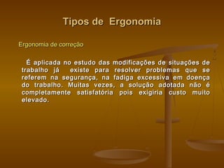 Tipos de ErgonomiaTipos de Ergonomia
Ergonomia de correçãoErgonomia de correção
É aplicada no estudo das modificações de situações deÉ aplicada no estudo das modificações de situações de
trabalho já existe para resolver problemas que setrabalho já existe para resolver problemas que se
referem na segurança, na fadiga excessiva em doençareferem na segurança, na fadiga excessiva em doença
do trabalho. Muitas vezes, a solução adotada não édo trabalho. Muitas vezes, a solução adotada não é
completamente satisfatória pois exigiria custo muitocompletamente satisfatória pois exigiria custo muito
elevado.elevado.
 