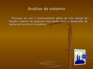 Analise de sistemaAnalise de sistema
Preocupa se com o funcionamento global de uma equipe dePreocupa se com o funcionamento global de uma equipe de
trabalho partindo de aspectos mais gerais como a distribuição detrabalho partindo de aspectos mais gerais como a distribuição de
tarefas do homem e a mecânica.tarefas do homem e a mecânica.
 