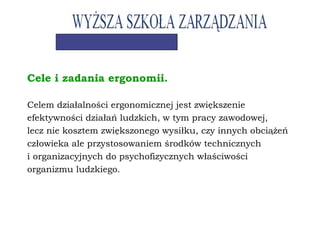 Cele i zadania ergonomii.
Celem działalności ergonomicznej jest zwiększenie
efektywności działań ludzkich, w tym pracy zawodowej,
lecz nie kosztem zwiększonego wysiłku, czy innych obciążeń
człowieka ale przystosowaniem środków technicznych
i organizacyjnych do psychofizycznych właściwości
organizmu ludzkiego.
 
