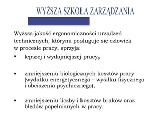 Wyższa jakość ergonomiczności urządzeń
technicznych, którymi posługuje się człowiek
w procesie pracy, sprzyja:
• lepszej i wydajniejszej pracy,
• zmniejszeniu biologicznych kosztów pracy
(wydatku energetycznego – wysiłku fizycznego
i obciążenia psychicznego),
• zmniejszeniu liczby i kosztów braków oraz
błędów popełnianych w pracy,
 