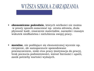 • ekonomiczne pośrednie, których wielkości nie można
w prosty sposób oszacować np. utrata zdrowia, duża
płynność kadr, niszczenie materiałów, narzędzi i maszyn
wskutek niedbalstwa i nielubienia swojej pracy.
• moralne, nie poddające się ekonomicznej wycenie np.
cierpienie, złe samopoczucie spowodowane
przemęczeniem, niski etos pracy (motywacja do pracy),
brak poczucia podmiotowości, wzrost bierności i apatii,
zanik potrzeby wartości wyższych.
 