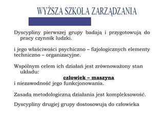 Dyscypliny pierwszej grupy badają i przygotowują do
pracy czynnik ludzki.
i jego właściwości psychiczno – fizjologicznych elementy
techniczno – organizacyjne.
Wspólnym celem ich działań jest zrównoważony stan
układu:
człowiek – maszyna
i niezawodność jego funkcjonowania.
Zasadą metodologiczną działania jest kompleksowość.
Dyscypliny drugiej grupy dostosowują do człowieka
 
