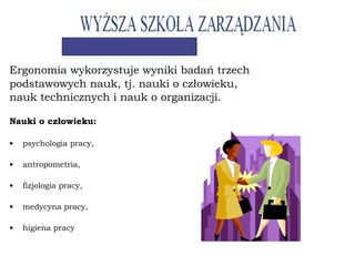 Ergonomia wykorzystuje wyniki badań trzech
podstawowych nauk, tj. nauki o człowieku,
nauk technicznych i nauk o organizacji.
Nauki o człowieku:
• psychologia pracy,
• antropometria,
• fizjologia pracy,
• medycyna pracy,
• higiena pracy
 