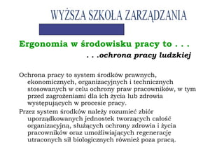 Ergonomia w środowisku pracy to . . .
. . .ochrona pracy ludzkiej
Ochrona pracy to system środków prawnych,
ekonomicznych, organizacyjnych i technicznych
stosowanych w celu ochrony praw pracowników, w tym
przed zagrożeniami dla ich życia lub zdrowia
występujących w procesie pracy.
Przez system środków należy rozumieć zbiór
uporządkowanych jednostek tworzących całość
organizacyjną, służących ochrony zdrowia i życia
pracowników oraz umożliwiających regenerację
utraconych sił biologicznych również poza pracą.
 