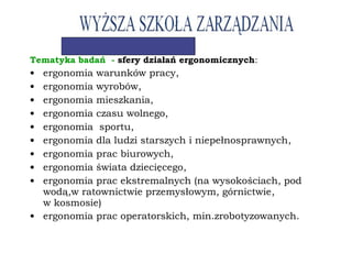 Tematyka badań - sfery działań ergonomicznych:
• ergonomia warunków pracy,
• ergonomia wyrobów,
• ergonomia mieszkania,
• ergonomia czasu wolnego,
• ergonomia sportu,
• ergonomia dla ludzi starszych i niepełnosprawnych,
• ergonomia prac biurowych,
• ergonomia świata dziecięcego,
• ergonomia prac ekstremalnych (na wysokościach, pod
wodą,w ratownictwie przemysłowym, górnictwie,
w kosmosie)
• ergonomia prac operatorskich, min.zrobotyzowanych.
 