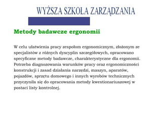 Metody badawcze ergonomii
W celu ułatwienia pracy zespołom ergonomicznym, złożonym ze
specjalistów z różnych dyscyplin szczegółowych, opracowano
specyficzne metody badawcze, charakterystyczne dla ergonomii.
Potrzeba diagnozowania warunków pracy oraz ergonomiczności
konstrukcji i zasad działania narzędzi, maszyn, aparatów,
pojazdów, sprzętu domowego i innych wyrobów technicznych
przyczyniła się do opracowania metody kwestionariuszowej w
postaci listy kontrolnej.
 