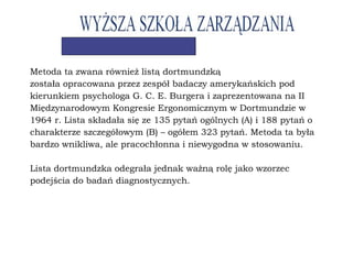 Metoda ta zwana również listą dortmundzką
została opracowana przez zespół badaczy amerykańskich pod
kierunkiem psychologa G. C. E. Burgera i zaprezentowana na II
Międzynarodowym Kongresie Ergonomicznym w Dortmundzie w
1964 r. Lista składała się ze 135 pytań ogólnych (A) i 188 pytań o
charakterze szczegółowym (B) – ogółem 323 pytań. Metoda ta była
bardzo wnikliwa, ale pracochłonna i niewygodna w stosowaniu.
Lista dortmundzka odegrała jednak ważną rolę jako wzorzec
podejścia do badań diagnostycznych.
 