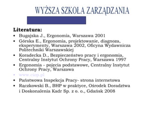Literatura:
• Bugajska J., Ergonomia, Warszawa 2001
• Górska E., Ergonomia, projektowanie, diagnoza,
eksperymenty, Warszawa 2002, Oficyna Wydawnicza
Politechniki Warszawskiej
• Koradecka D., Bezpieczeństwo pracy i ergonomia,
Centralny Instytut Ochrony Pracy, Warszawa 1997
• Ergonomia - pojęcia podstawowe, Centralny Instytut
Ochrony Pracy, Warszawa
• www.ciop.pl
• Państwowa Inspekcja Pracy- strona internetowa
• Rączkowski B., BHP w praktyce, Ośrodek Doradztwa
i Doskonalenia Kadr Sp. z o. o., Gdańsk 2008
 